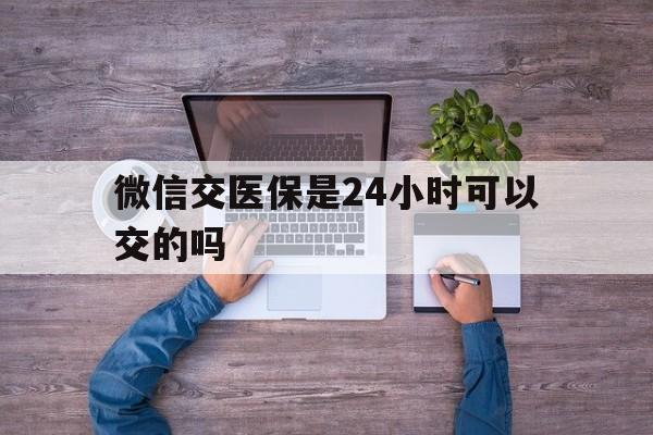 阿拉尔最新微信交医保是24小时可以交的吗方法分析(最方便真实的阿拉尔微信上交医保多久到账方法)