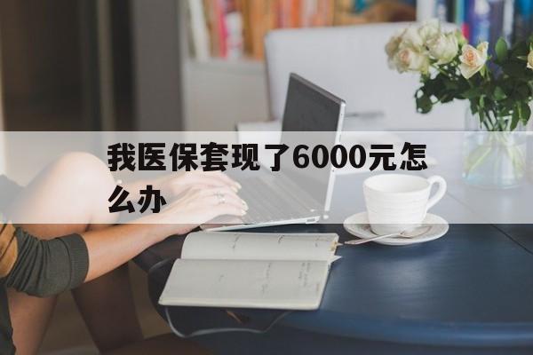阿拉尔最新我医保套现了6000元怎么办方法分析(最方便真实的阿拉尔医保套现会被发现吗方法)